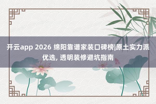 开云app 2026 绵阳靠谱家装口碑榜|原土实力派优选, 透明装修避坑指南