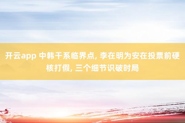 开云app 中韩干系临界点, 李在明为安在投票前硬核打假, 三个细节识破时局