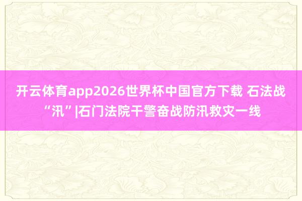 开云体育app2026世界杯中国官方下载 石法战“汛”|石门法院干警奋战防汛救灾一线