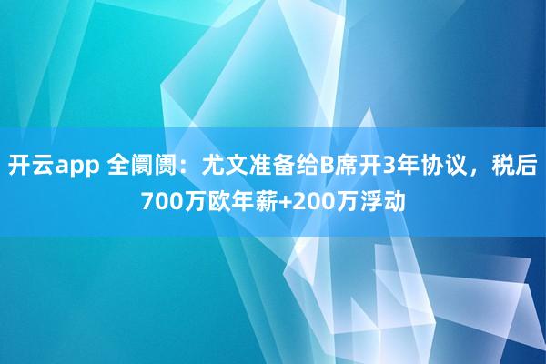 开云app 全阛阓:尤文准备给B席开3年协议,税后700万欧年薪+200万浮动