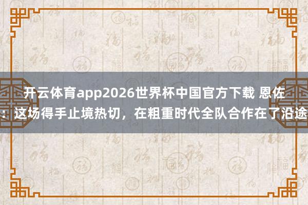 开云体育app2026世界杯中国官方下载 恩佐:这场得手止境热切,在粗重时代全队合作在了沿途