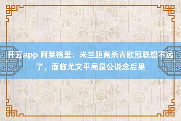 开云app 阿莱格里:米兰距离杀青欧冠联想不远了,面临尤文平局是公说念后果