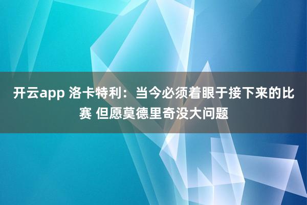 开云app 洛卡特利:当今必须着眼于接下来的比赛 但愿莫德里奇没大问题
