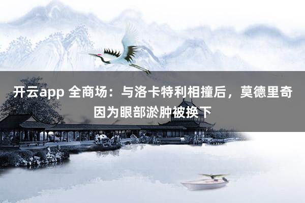 开云app 全商场:与洛卡特利相撞后,莫德里奇因为眼部淤肿被换下