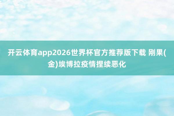 开云体育app2026世界杯官方推荐版下载 刚果(金)埃博拉疫情捏续恶化
