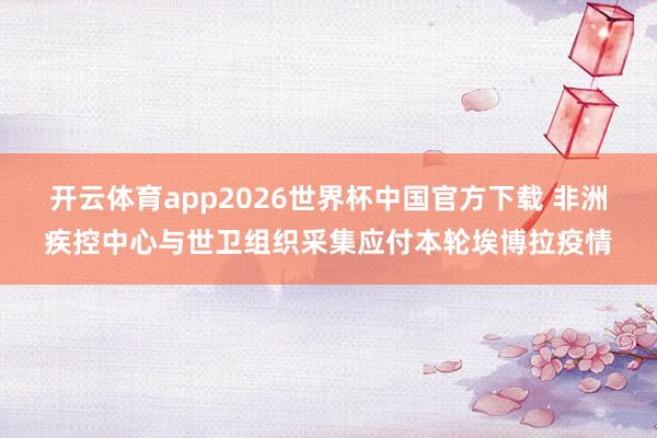 开云体育app2026世界杯中国官方下载 非洲疾控中心与世卫组织采集应付本轮埃博拉疫情