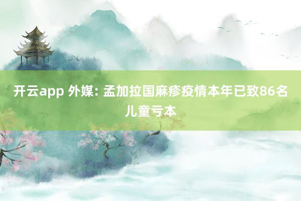 开云app 外媒: 孟加拉国麻疹疫情本年已致86名儿童亏本