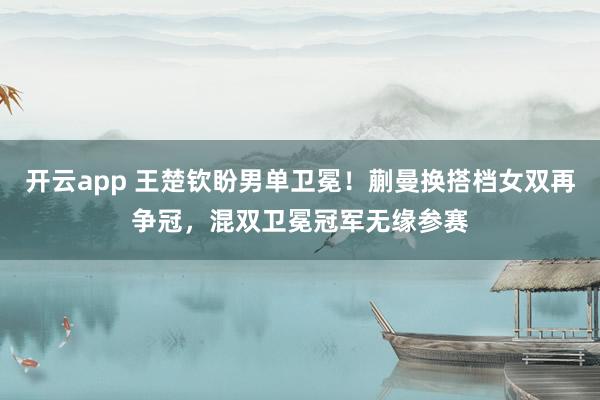 开云app 王楚钦盼男单卫冕!蒯曼换搭档女双再争冠,混双卫冕冠军无缘参赛