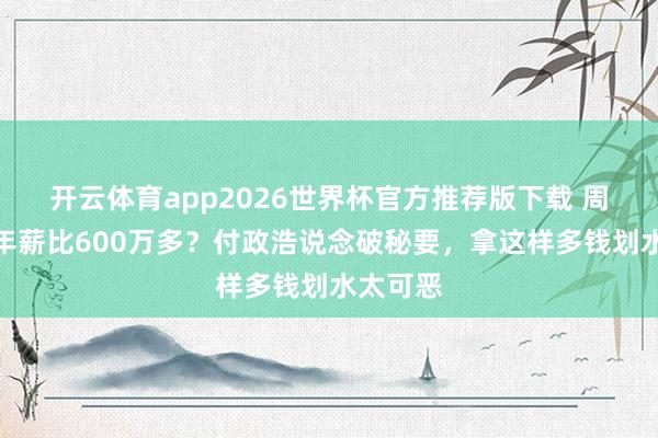 开云体育app2026世界杯官方推荐版下载 周琦赵睿年薪比600万多?付政浩说念破秘要,拿这样多钱划水太可恶