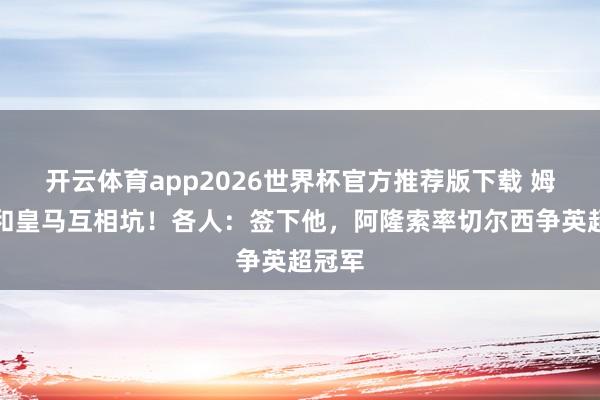 开云体育app2026世界杯官方推荐版下载 姆巴佩和皇马互相坑!各人:签下他,阿隆索率切尔西争英超冠军