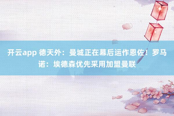 开云app 德天外:曼城正在幕后运作恩佐!罗马诺:埃德森优先采用加盟曼联