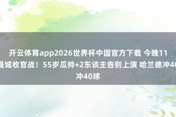 开云体育app2026世界杯中国官方下载 今晚11点曼城收官战!55岁瓜帅+2东谈主告别上演 哈兰德冲40球