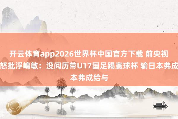 开云体育app2026世界杯中国官方下载 前央视名嘴怒批浮嶋敏:没阅历带U17国足踢寰球杯 输日本弗成给与