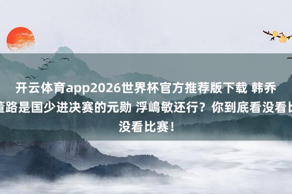 开云体育app2026世界杯官方推荐版下载 韩乔生:董路是国少进决赛的元勋 浮嶋敏还行?你到底看没看比赛!