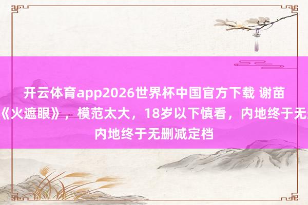 开云体育app2026世界杯中国官方下载 谢苗R级大片《火遮眼》,模范太大,18岁以下慎看,内地终于无删减定档