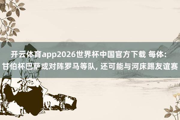 开云体育app2026世界杯中国官方下载 每体: 甘伯杯巴萨或对阵罗马等队, 还可能与河床踢友谊赛