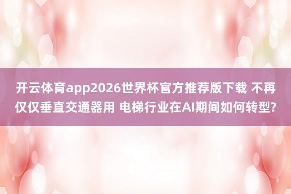 开云体育app2026世界杯官方推荐版下载 不再仅仅垂直交通器用 电梯行业在AI期间如何转型?