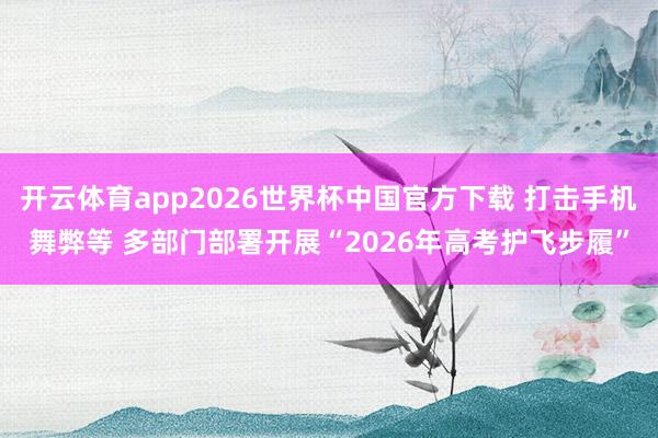 开云体育app2026世界杯中国官方下载 打击手机舞弊等 多部门部署开展“2026年高考护飞步履”