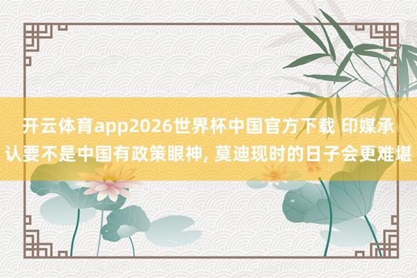 开云体育app2026世界杯中国官方下载 印媒承认要不是中国有政策眼神, 莫迪现时的日子会更难堪