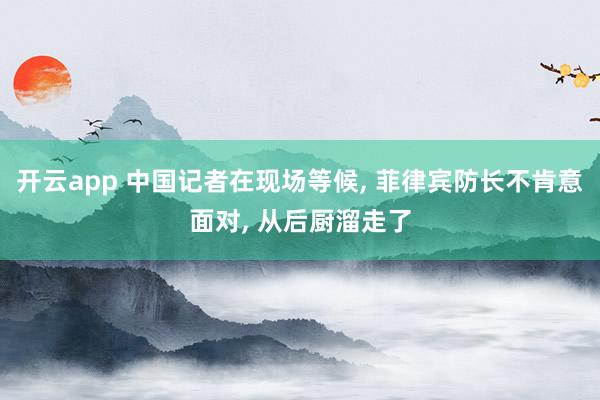 开云app 中国记者在现场等候, 菲律宾防长不肯意面对, 从后厨溜走了