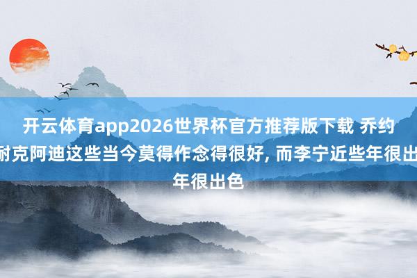 开云体育app2026世界杯官方推荐版下载 乔约: 耐克阿迪这些当今莫得作念得很好, 而李宁近些年很出色