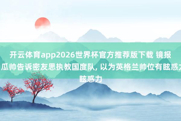 开云体育app2026世界杯官方推荐版下载 镜报: 瓜帅告诉密友思执教国度队， 以为英格兰帅位有眩惑力