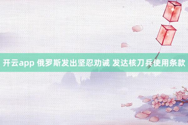 开云app 俄罗斯发出坚忍劝诫 发达核刀兵使用条款