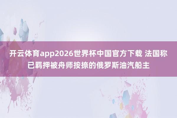 开云体育app2026世界杯中国官方下载 法国称已羁押被舟师按捺的俄罗斯油汽船主