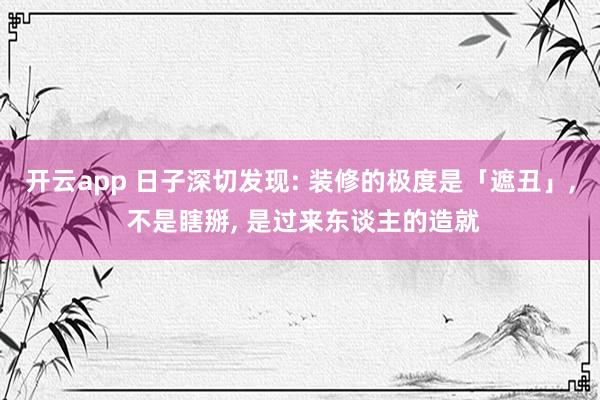 开云app 日子深切发现: 装修的极度是「遮丑」, 不是瞎掰, 是过来东谈主的造就