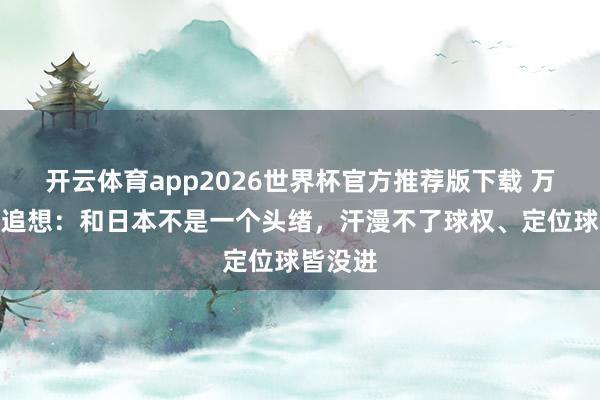 开云体育app2026世界杯官方推荐版下载 万项赛后追想:和日本不是一个头绪,汗漫不了球权、定位球皆没进