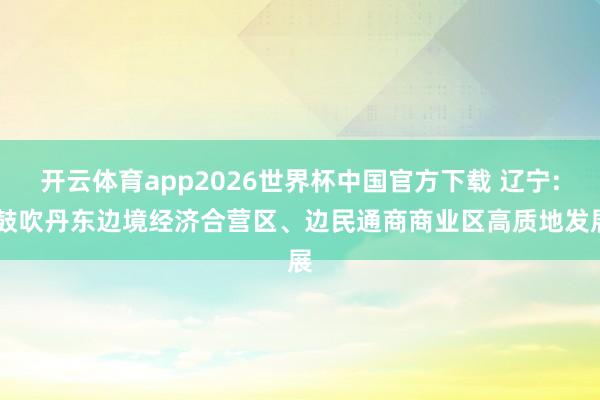 开云体育app2026世界杯中国官方下载 辽宁: 鼓吹丹东边境经济合营区、边民通商商业区高质地发展