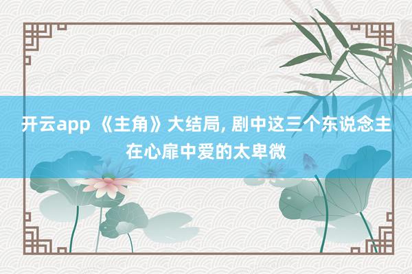 开云app 《主角》大结局, 剧中这三个东说念主在心扉中爱的太卑微