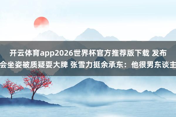 开云体育app2026世界杯官方推荐版下载 发布会坐姿被质疑耍大牌 张雪力挺余承东:他很男东谈主