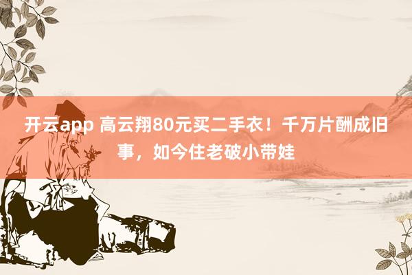 开云app 高云翔80元买二手衣！千万片酬成旧事，如今住老破小带娃