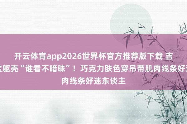 开云体育app2026世界杯官方推荐版下载 吉克隽逸这躯壳“谁看不暗昧”!巧克力肤色穿吊带肌肉线条好迷东谈主