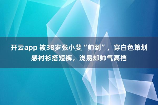开云app 被38岁张小斐“帅到”,穿白色策划感衬衫搭短裤,浅易却帅气高档