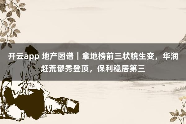 开云app 地产图谱|拿地榜前三状貌生变,华润赶荒谬秀登顶,保利稳居第三