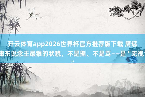 开云体育app2026世界杯官方推荐版下载 膺惩庸东说念主最狠的状貌,不是撕、不是骂——是“无视”