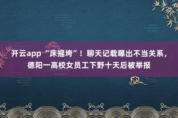 开云app “床摇垮”!聊天记载曝出不当关系,德阳一高校女员工下野十天后被举报