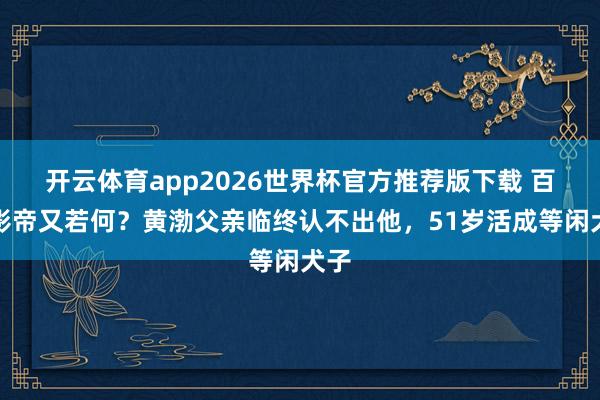 开云体育app2026世界杯官方推荐版下载 百亿影帝又若何?黄渤父亲临终认不出他,51岁活成等闲犬子