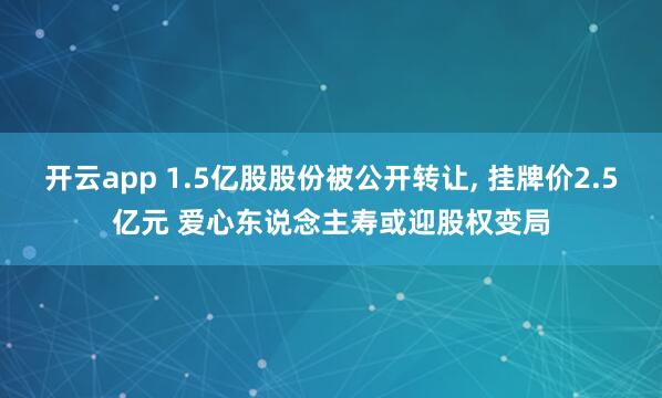 开云app 1.5亿股股份被公开转让, 挂牌价2.5亿元 爱心东说念主寿或迎股权变局