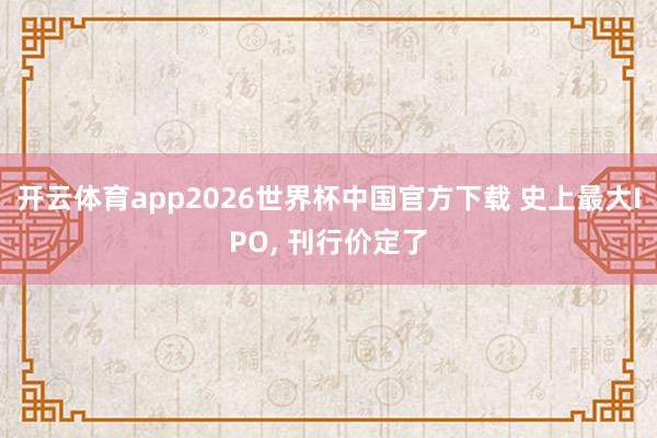 开云体育app2026世界杯中国官方下载 史上最大IPO, 刊行价定了