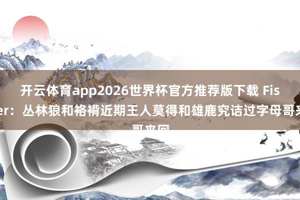 开云体育app2026世界杯官方推荐版下载 Fischer:丛林狼和袼褙近期王人莫得和雄鹿究诘过字母哥来回