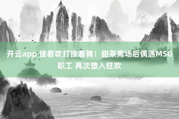 开云app 接着吹打接着舞!甜茶离场后偶遇MSG职工 再次堕入狂欢
