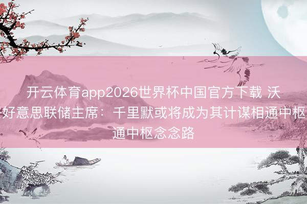 开云体育app2026世界杯中国官方下载 沃什出任好意思联储主席:千里默或将成为其计谋相通中枢念念路