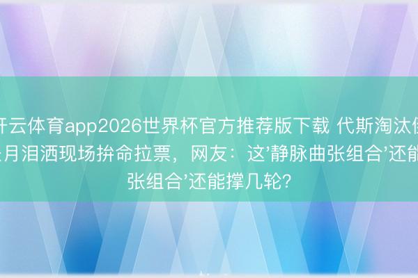 开云体育app2026世界杯官方推荐版下载 代斯淘汰倒计时!张月泪洒现场拚命拉票,网友:这'静脉曲张组合'还能撑几轮?