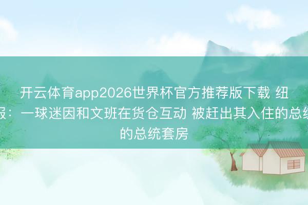 开云体育app2026世界杯官方推荐版下载 纽约邮报:一球迷因和文班在货仓互动 被赶出其入住的总统套房