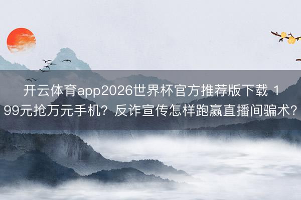 开云体育app2026世界杯官方推荐版下载 199元抢万元手机?反诈宣传怎样跑赢直播间骗术?