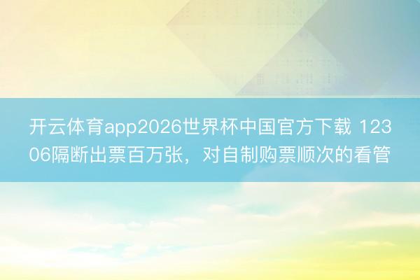 开云体育app2026世界杯中国官方下载 12306隔断出票百万张,对自制购票顺次的看管