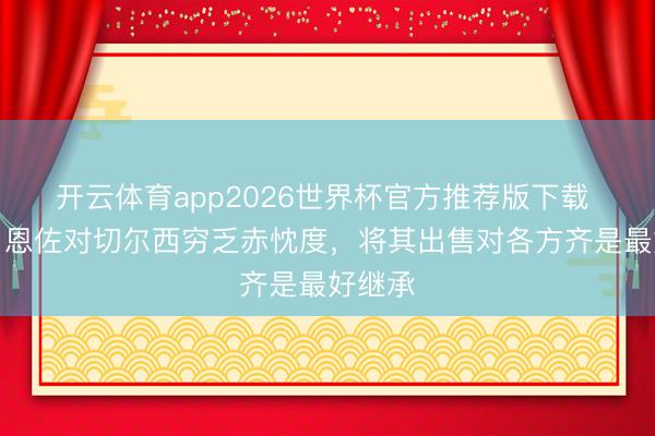 开云体育app2026世界杯官方推荐版下载 博主:恩佐对切尔西穷乏赤忱度,将其出售对各方齐是最好继承